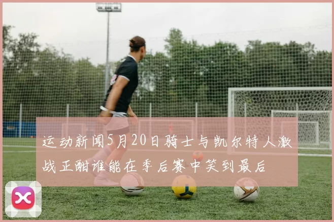 运动新闻5月20日骑士与凯尔特人激战正酣谁能在季后赛中笑到最后