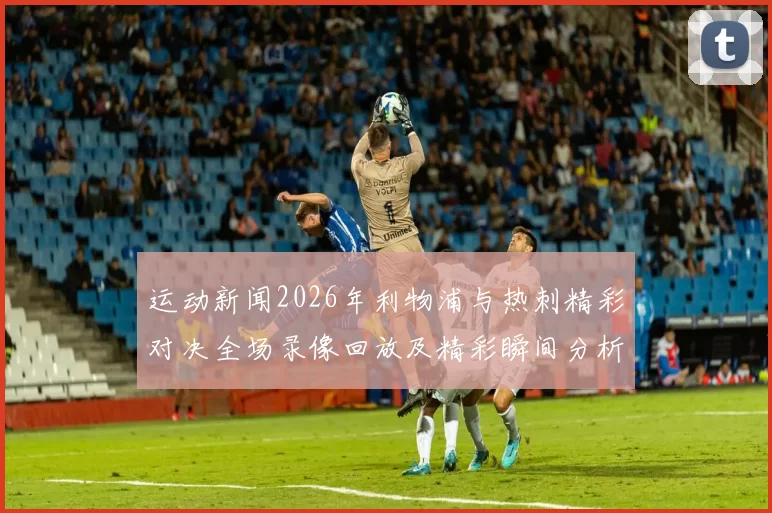 运动新闻2026年利物浦与热刺精彩对决全场录像回放及精彩瞬间分析