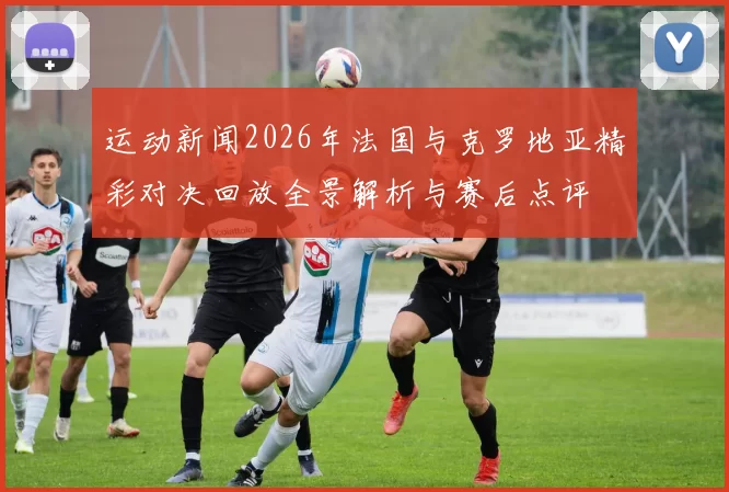 运动新闻2026年法国与克罗地亚精彩对决回放全景解析与赛后点评