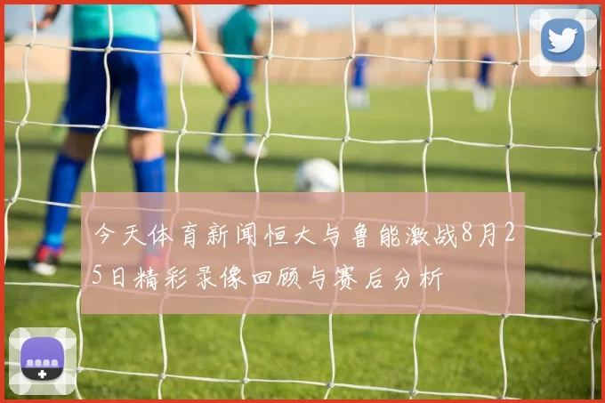 今天体育新闻恒大与鲁能激战8月25日精彩录像回顾与赛后分析