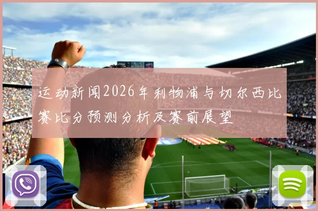 运动新闻2026年利物浦与切尔西比赛比分预测分析及赛前展望
