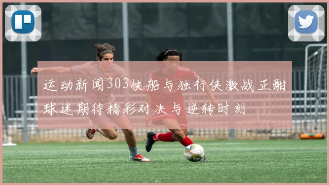 运动新闻303快船与独行侠激战正酣球迷期待精彩对决与逆转时刻