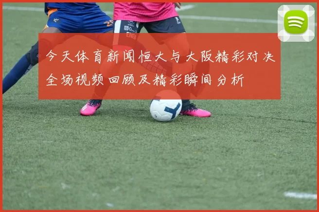 今天体育新闻恒大与大阪精彩对决全场视频回顾及精彩瞬间分析