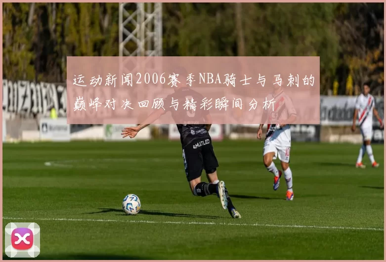 运动新闻2006赛季NBA骑士与马刺的巅峰对决回顾与精彩瞬间分析